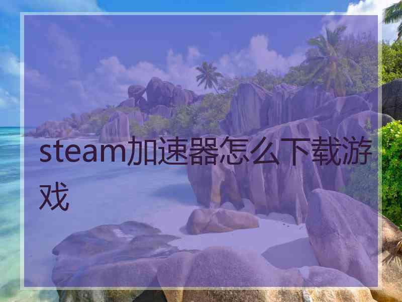 steam加速器怎么下载游戏